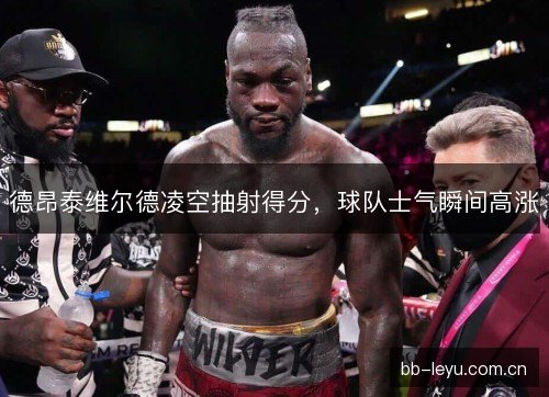 德昂泰维尔德凌空抽射得分，球队士气瞬间高涨